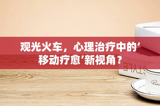 观光火车，心理治疗中的‘移动疗愈’新视角？