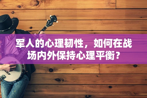 军人的心理韧性，如何在战场内外保持心理平衡？
