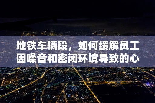 地铁车辆段，如何缓解员工因噪音和密闭环境导致的心理压力？