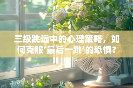 三级跳远中的心理策略，如何克服‘最后一跳’的恐惧？