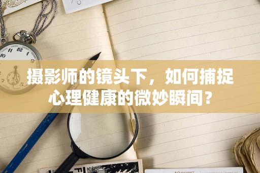 摄影师的镜头下，如何捕捉心理健康的微妙瞬间？