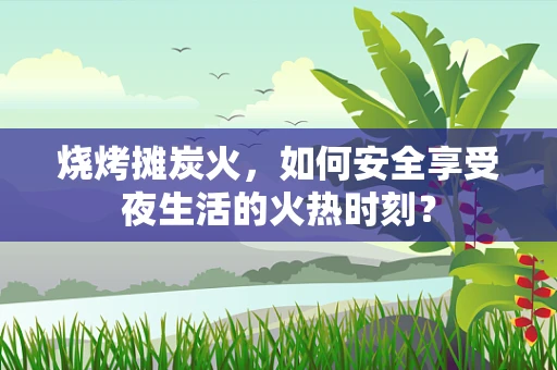 烧烤摊炭火，如何安全享受夜生活的火热时刻？
