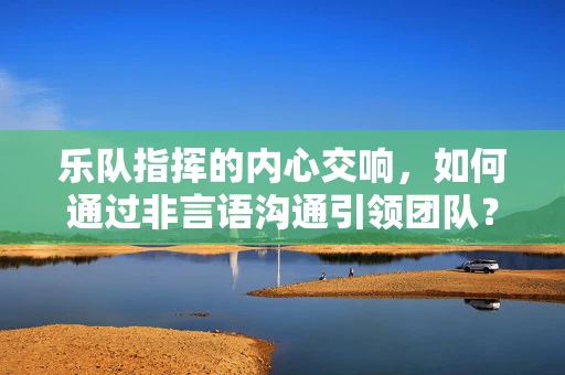 乐队指挥的内心交响，如何通过非言语沟通引领团队？