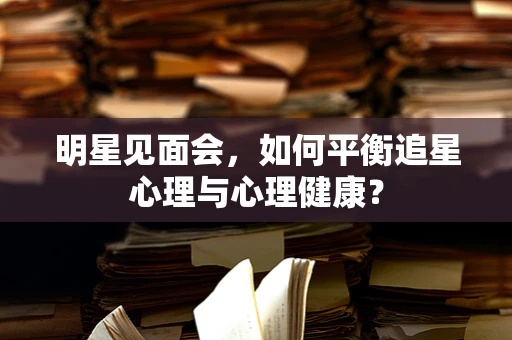 明星见面会，如何平衡追星心理与心理健康？