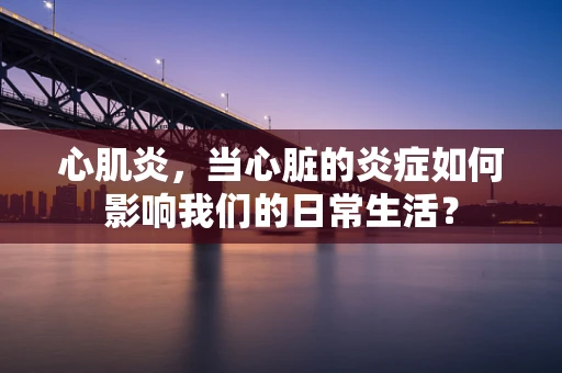 心肌炎，当心脏的炎症如何影响我们的日常生活？