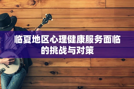 临夏地区心理健康服务面临的挑战与对策