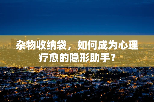 杂物收纳袋，如何成为心理疗愈的隐形助手？