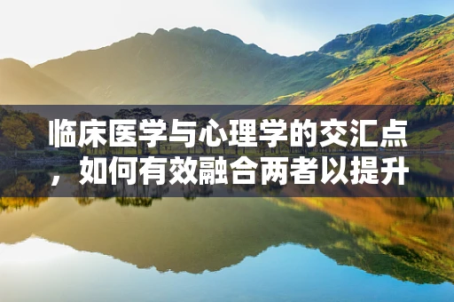 临床医学与心理学的交汇点，如何有效融合两者以提升治疗效果？