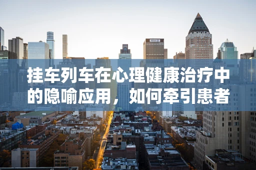 挂车列车在心理健康治疗中的隐喻应用，如何牵引患者走出心理阴霾？