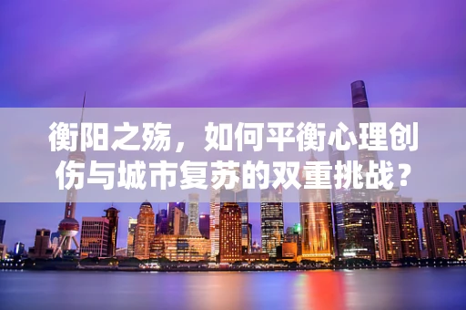 衡阳之殇，如何平衡心理创伤与城市复苏的双重挑战？