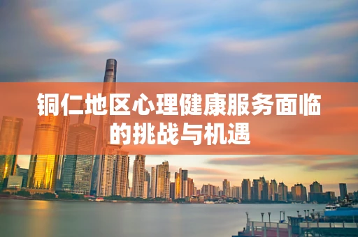 铜仁地区心理健康服务面临的挑战与机遇