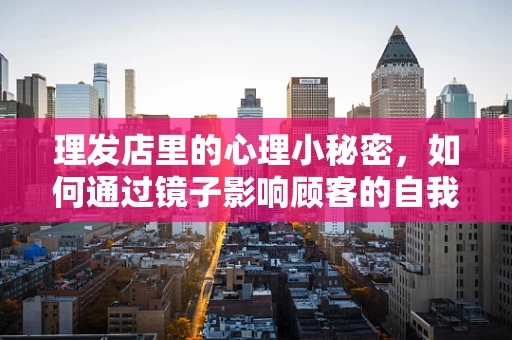 理发店里的心理小秘密，如何通过镜子影响顾客的自我认知？