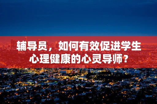 辅导员，如何有效促进学生心理健康的心灵导师？