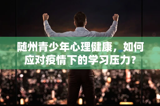 随州青少年心理健康，如何应对疫情下的学习压力？