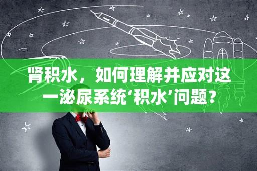 肾积水，如何理解并应对这一泌尿系统‘积水’问题？