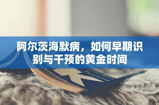 阿尔茨海默病，如何早期识别与干预的黄金时间