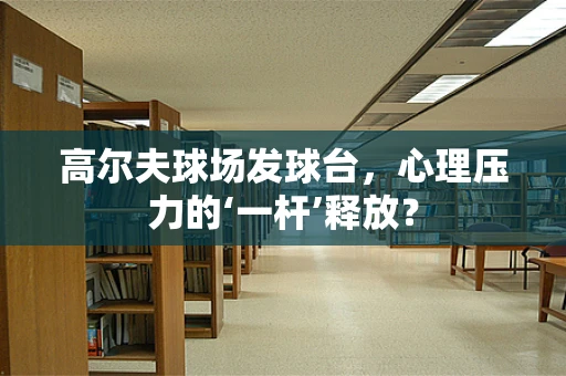 高尔夫球场发球台，心理压力的‘一杆’释放？