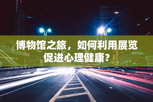 博物馆之旅，如何利用展览促进心理健康？