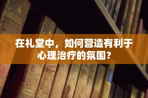 在礼堂中，如何营造有利于心理治疗的氛围？