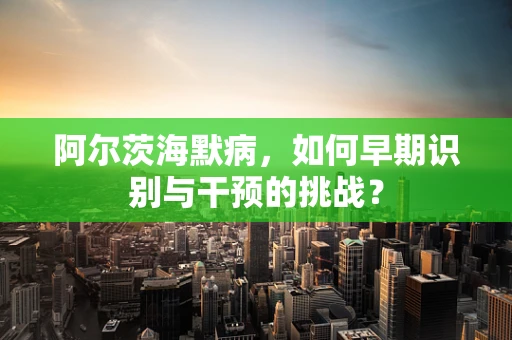 阿尔茨海默病，如何早期识别与干预的挑战？