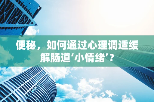 便秘，如何通过心理调适缓解肠道‘小情绪’？