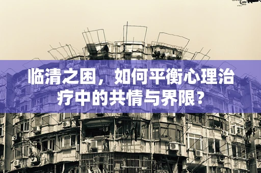临清之困，如何平衡心理治疗中的共情与界限？