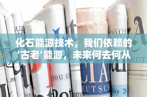 化石能源技术，我们依赖的‘古老’能源，未来何去何从？