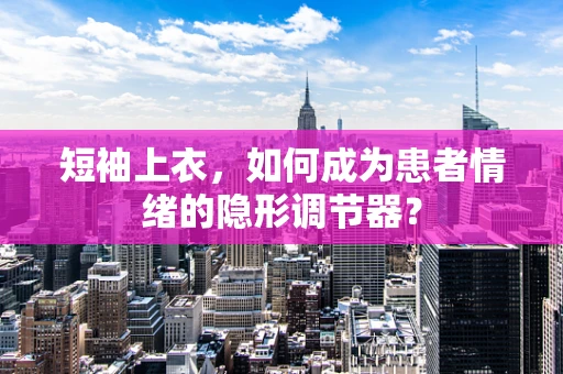 短袖上衣，如何成为患者情绪的隐形调节器？