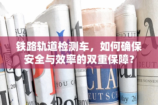 铁路轨道检测车，如何确保安全与效率的双重保障？