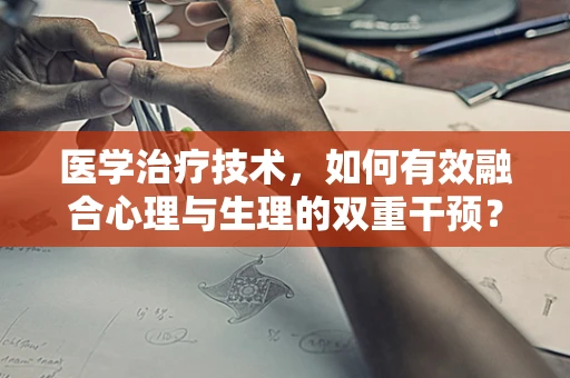 医学治疗技术，如何有效融合心理与生理的双重干预？