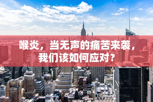 喉炎，当无声的痛苦来袭，我们该如何应对？