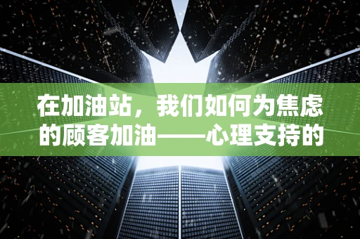 在加油站，我们如何为焦虑的顾客加油——心理支持的力量？