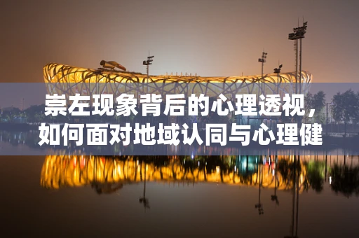 崇左现象背后的心理透视，如何面对地域认同与心理健康的微妙平衡？