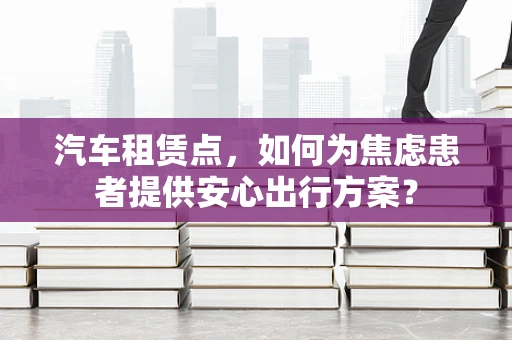 汽车租赁点，如何为焦虑患者提供安心出行方案？
