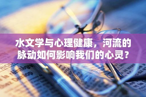 水文学与心理健康，河流的脉动如何影响我们的心灵？
