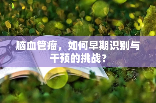 脑血管瘤，如何早期识别与干预的挑战？