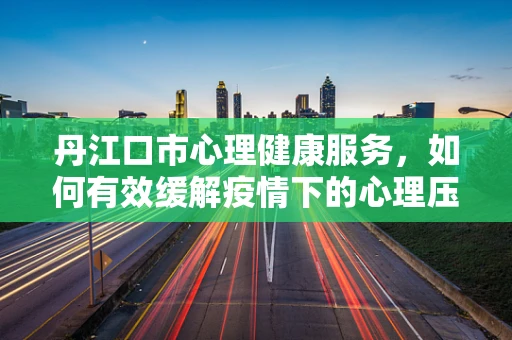 丹江口市心理健康服务，如何有效缓解疫情下的心理压力？