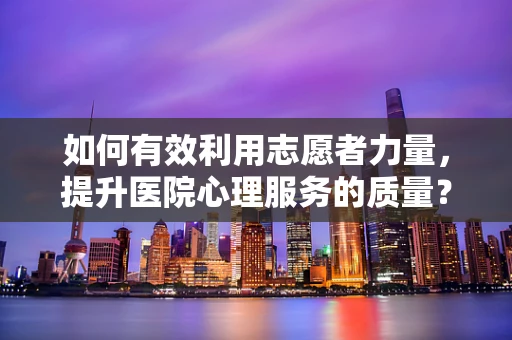 如何有效利用志愿者力量，提升医院心理服务的质量？