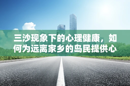 三沙现象下的心理健康，如何为远离家乡的岛民提供心理支持？