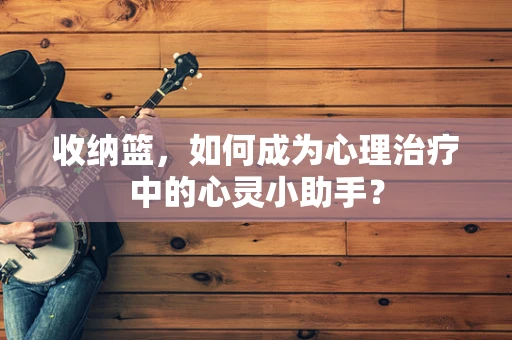 收纳篮，如何成为心理治疗中的心灵小助手？