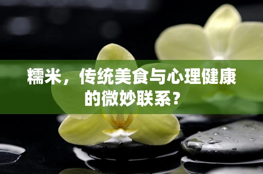 糯米，传统美食与心理健康的微妙联系？