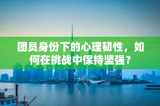 团员身份下的心理韧性，如何在挑战中保持坚强？