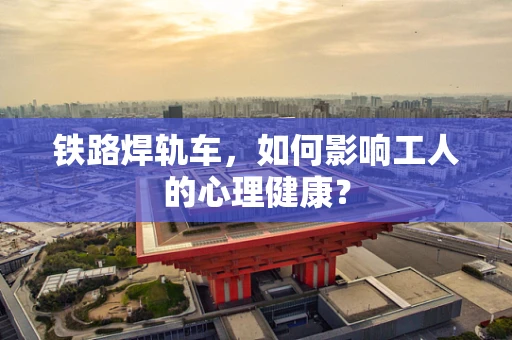 铁路焊轨车，如何影响工人的心理健康？