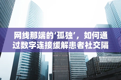 网线那端的‘孤独’，如何通过数字连接缓解患者社交隔离感？