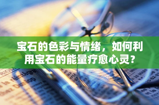 宝石的色彩与情绪，如何利用宝石的能量疗愈心灵？