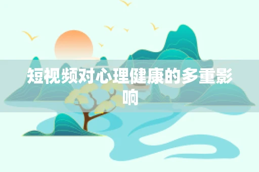 短视频对心理健康的多重影响