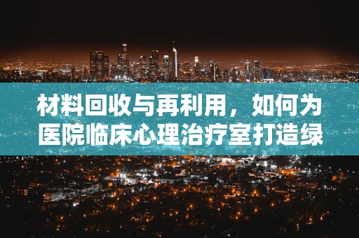 材料回收与再利用，如何为医院临床心理治疗室打造绿色环境？