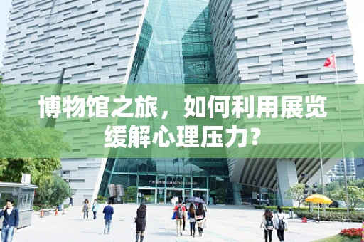 博物馆之旅，如何利用展览缓解心理压力？
