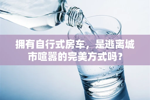 拥有自行式房车，是逃离城市喧嚣的完美方式吗？