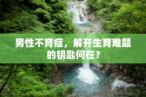 男性不育症，解开生育难题的钥匙何在？
